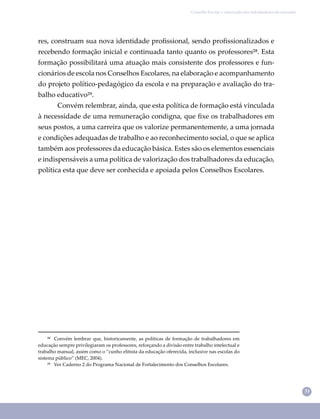 33
Conselho Escolar e valorização dos trabalhadores em educação
²⁸ Convém lembrar que, historicamente, as políticas de formação de trabalhadores em
educação sempre privilegiaram os professores, reforçando a divisão entre trabalho intelectual e
trabalho manual, assim como o “cunho elitista da educação oferecida, inclusive nas escolas do
sistema público” (MEC, 2004).
²⁹ Ver Caderno 2 do Programa Nacional de Fortalecimento dos Conselhos Escolares.
res, construam sua nova identidade proﬁssional, sendo proﬁssionalizados e
recebendo formação inicial e continuada tanto quanto os professores²⁸. Esta
formação possibilitará uma atuação mais consistente dos professores e fun-
cionários de escola nos Conselhos Escolares, na elaboração e acompanhamento
do projeto político-pedagógico da escola e na preparação e avaliação do tra-
balho educativo²⁹.
Convém relembrar, ainda, que esta política de formação está vinculada
à necessidade de uma remuneração condigna, que ﬁxe os trabalhadores em
seus postos, a uma carreira que os valorize permanentemente, a uma jornada
e condições adequadas de trabalho e ao reconhecimento social, o que se aplica
também aos professores da educação básica. Estes são os elementos essenciais
e indispensáveis a uma política de valorização dos trabalhadores da educação,
política esta que deve ser conhecida e apoiada pelos Conselhos Escolares.
 