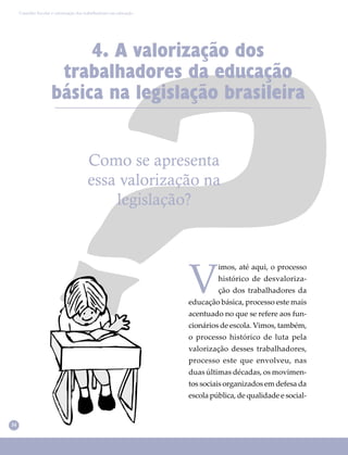 34
Conselho Escolar e valorização dos trabalhadores em educação
4. A valorização dos
trabalhadores da educação
básica na legislação brasileira
Como se apresenta
essa valorização na
legislação?
V
imos, até aqui, o processo
histórico de desvaloriza-
ção dos trabalhadores da
educação básica, processo este mais
acentuado no que se refere aos fun-
cionários de escola. Vimos, também,
o processo histórico de luta pela
valorização desses trabalhadores,
processo este que envolveu, nas
duas últimas décadas, os movimen-
tos sociais organizados em defesa da
escola pública, de qualidade e social-
 