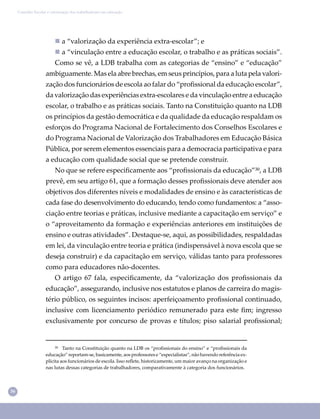 36
Conselho Escolar e valorização dos trabalhadores em educação
 a “valorização da experiência extra-escolar”; e
 a “vinculação entre a educação escolar, o trabalho e as práticas sociais”.
Como se vê, a LDB trabalha com as categorias de “ensino” e “educação”
ambiguamente. Mas ela abre brechas, em seus princípios, para a luta pela valori-
zação dos funcionários de escola ao falar do “proﬁssional da educação escolar”,
da valorização das experiências extra-escolares e da vinculação entre a educação
escolar, o trabalho e as práticas sociais. Tanto na Constituição quanto na LDB
os princípios da gestão democrática e da qualidade da educação respaldam os
esforços do Programa Nacional de Fortalecimento dos Conselhos Escolares e
do Programa Nacional de Valorização dos Trabalhadores em Educação Básica
Pública, por serem elementos essenciais para a democracia participativa e para
a educação com qualidade social que se pretende construir.
No que se refere especiﬁcamente aos “proﬁssionais da educação”³⁰, a LDB
prevê, em seu artigo 61, que a formação desses proﬁssionais deve atender aos
objetivos dos diferentes níveis e modalidades de ensino e às características de
cada fase do desenvolvimento do educando, tendo como fundamentos: a “asso-
ciação entre teorias e práticas, inclusive mediante a capacitação em serviço” e
o “aproveitamento da formação e experiências anteriores em instituições de
ensino e outras atividades”. Destaque-se, aqui, as possibilidades, respaldadas
em lei, da vinculação entre teoria e prática (indispensável à nova escola que se
deseja construir) e da capacitação em serviço, válidas tanto para professores
como para educadores não-docentes.
O artigo 67 fala, especiﬁcamente, da “valorização dos proﬁssionais da
educação”, assegurando, inclusive nos estatutos e planos de carreira do magis-
tério público, os seguintes incisos: aperfeiçoamento proﬁssional continuado,
inclusive com licenciamento periódico remunerado para este ﬁm; ingresso
exclusivamente por concurso de provas e títulos; piso salarial proﬁssional;
³⁰ Tanto na Constituição quanto na LDB os “proﬁssionais do ensino” e “proﬁssionais da
educação” reportam-se, basicamente, aos professores e “especialistas”, não havendo referência ex-
plícita aos funcionários de escola. Isso reﬂete, historicamente, um maior avanço na organização e
nas lutas dessas categorias de trabalhadores, comparativamente à categoria dos funcionários.
 