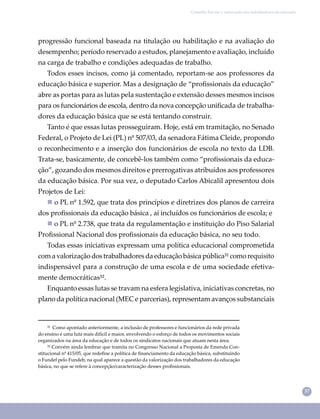 37
Conselho Escolar e valorização dos trabalhadores em educação
progressão funcional baseada na titulação ou habilitação e na avaliação do
desempenho; período reservado a estudos, planejamento e avaliação, incluído
na carga de trabalho e condições adequadas de trabalho.
Todos esses incisos, como já comentado, reportam-se aos professores da
educação básica e superior. Mas a designação de “proﬁssionais da educação”
abre as portas para as lutas pela sustentação e extensão desses mesmos incisos
para os funcionários de escola, dentro da nova concepção uniﬁcada de trabalha-
dores da educação básica que se está tentando construir.
Tanto é que essas lutas prosseguiram. Hoje, está em tramitação, no Senado
Federal, o Projeto de Lei (PL) nº 507/03, da senadora Fátima Cleide, propondo
o reconhecimento e a inserção dos funcionários de escola no texto da LDB.
Trata-se, basicamente, de concebê-los também como “proﬁssionais da educa-
ção”, gozando dos mesmos direitos e prerrogativas atribuídos aos professores
da educação básica. Por sua vez, o deputado Carlos Abicalil apresentou dois
Projetos de Lei:
 o PL nº 1.592, que trata dos princípios e diretrizes dos planos de carreira
dos proﬁssionais da educação básica , aí incluídos os funcionários de escola; e
 o PL nº 2.738, que trata da regulamentação e instituição do Piso Salarial
Proﬁssional Nacional dos proﬁssionais da educação básica, no seu todo.
Todas essas iniciativas expressam uma política educacional comprometida
comavalorizaçãodostrabalhadoresdaeducaçãobásicapública³¹comorequisito
indispensável para a construção de uma escola e de uma sociedade efetiva-
mente democráticas³².
Enquanto essas lutas se travam na esfera legislativa, iniciativas concretas, no
plano da política nacional (MEC e parcerias), representam avanços substanciais
³¹ Como apontado anteriormente, a inclusão de professores e funcionários da rede privada
do ensino é uma luta mais difícil e maior, envolvendo o esforço de todos os movimentos sociais
organizados na área da educação e de todos os sindicatos nacionais que atuam nesta área.
³² Convém ainda lembrar que tramita no Congresso Nacional a Proposta de Emenda Con-
stitucional nº 415/05, que redeﬁne a política de ﬁnanciamento da educação básica, substituindo
o Fundef pelo Fundeb, na qual aparece a questão da valorização dos trabalhadores da educação
básica, no que se refere à concepção/caracterização desses proﬁssionais.
 