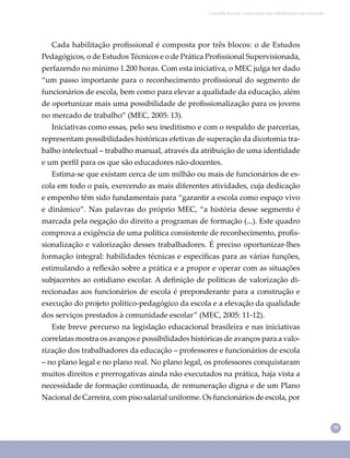 39
Conselho Escolar e valorização dos trabalhadores em educação
Cada habilitação proﬁssional é composta por três blocos: o de Estudos
Pedagógicos, o de Estudos Técnicos e o de Prática Proﬁssional Supervisionada,
perfazendo no mínimo 1.200 horas. Com esta iniciativa, o MEC julga ter dado
“um passo importante para o reconhecimento proﬁssional do segmento de
funcionários de escola, bem como para elevar a qualidade da educação, além
de oportunizar mais uma possibilidade de proﬁssionalização para os jovens
no mercado de trabalho” (MEC, 2005: 13).
Iniciativas como essas, pelo seu ineditismo e com o respaldo de parcerias,
representam possibilidades históricas efetivas de superação da dicotomia tra-
balho intelectual – trabalho manual, através da atribuição de uma identidade
e um perﬁl para os que são educadores não-docentes.
Estima-se que existam cerca de um milhão ou mais de funcionários de es-
cola em todo o país, exercendo as mais diferentes atividades, cuja dedicação
e empenho têm sido fundamentais para “garantir a escola como espaço vivo
e dinâmico”. Nas palavras do próprio MEC, “a história desse segmento é
marcada pela negação do direito a programas de formação (...). Este quadro
comprova a exigência de uma política consistente de reconhecimento, proﬁs-
sionalização e valorização desses trabalhadores. É preciso oportunizar-lhes
formação integral: habilidades técnicas e especíﬁcas para as várias funções,
estimulando a reﬂexão sobre a prática e a propor e operar com as situações
subjacentes ao cotidiano escolar. A deﬁnição de políticas de valorização di-
recionadas aos funcionários de escola é preponderante para a construção e
execução do projeto político-pedagógico da escola e a elevação da qualidade
dos serviços prestados à comunidade escolar” (MEC, 2005: 11-12).
Este breve percurso na legislação educacional brasileira e nas iniciativas
correlatas mostra os avanços e possibilidades históricas de avanços para a valo-
rização dos trabalhadores da educação – professores e funcionários de escola
– no plano legal e no plano real. No plano legal, os professores conquistaram
muitos direitos e prerrogativas ainda não executados na prática, haja vista a
necessidade de formação continuada, de remuneração digna e de um Plano
Nacional de Carreira, com piso salarial uniforme. Os funcionários de escola, por
 
