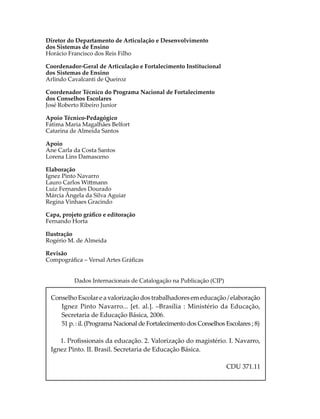 Diretor do Departamento de Articulação e Desenvolvimento
dos Sistemas de Ensino
Horácio Francisco dos Reis Filho
Coordenador-Geral de Articulação e Fortalecimento Institucional
dos Sistemas de Ensino
Arlindo Cavalcanti de Queiroz
Coordenador Técnico do Programa Nacional de Fortalecimento
dos Conselhos Escolares
José Roberto Ribeiro Junior
Apoio Técnico-Pedagógico
Fátima Maria Magalhães Belfort
Catarina de Almeida Santos
Apoio
Ane Carla da Costa Santos
Lorena Lins Damasceno
Elaboração
Ignez Pinto Navarro
Lauro Carlos Wi�mann
Luiz Fernandes Dourado
Márcia Ângela da Silva Aguiar
Regina Vinhaes Gracindo
Capa, projeto gráﬁco e editoração
Fernando Horta
Ilustração
Rogério M. de Almeida
Revisão
Compográﬁca – Versal Artes Gráﬁcas
Dados Internacionais de Catalogação na Publicação (CIP)
Conselho Escolar e a valorização dos trabalhadores em educação / elaboração
Ignez Pinto Navarro... [et. al.]. –Brasília : Ministério da Educação,
Secretaria de Educação Básica, 2006.
51 p. : il. (Programa Nacional de Fortalecimento dos Conselhos Escolares ; 8)
1. Proﬁssionais da educação. 2. Valorização do magistério. I. Navarro,
Ignez Pinto. II. Brasil. Secretaria de Educação Básica.
CDU 371.11
 