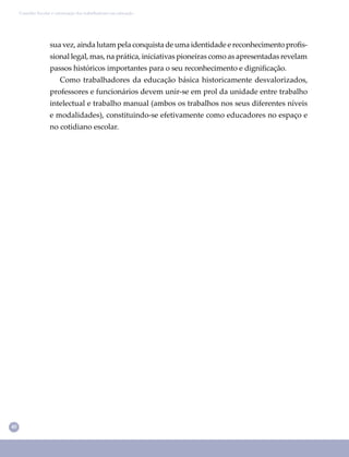 40
Conselho Escolar e valorização dos trabalhadores em educação
sua vez, ainda lutam pela conquista de uma identidade e reconhecimento proﬁs-
sional legal, mas, na prática, iniciativas pioneiras como as apresentadas revelam
passos históricos importantes para o seu reconhecimento e digniﬁcação.
Como trabalhadores da educação básica historicamente desvalorizados,
professores e funcionários devem unir-se em prol da unidade entre trabalho
intelectual e trabalho manual (ambos os trabalhos nos seus diferentes níveis
e modalidades), constituindo-se efetivamente como educadores no espaço e
no cotidiano escolar.
 