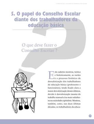 41
Conselho Escolar e valorização dos trabalhadores em educação
O que deve fazer o
Conselho Escolar ?
5. O papel do Conselho Escolar
diante dos trabalhadores da
educação básica
E
ste caderno mostrou, teórica
e historicamente, as razões
e o processo histórico de
desvalorização dos trabalhadores
da educação básica (professores e
funcionários), tendo ﬁcado clara a
maior desvalorização desses últimos,
devido à desvalorização mesma do
trabalho manual e/ou mais subalter-
no na sociedade capitalista. Mostrou,
também, como, nas duas últimas
décadas, os trabalhadores da educa-
 