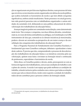 42
Conselho Escolar e valorização dos trabalhadores em educação
ção se organizaram em prol dos seus legítimos direitos, num processo de lutas
que envolveu os movimentos sociais organizados em defesa da escola pública,
que acabou incluindo os funcionários de escola e que tem obtido conquistas
signiﬁcativas, embora ainda insuﬁcientes. Neste processo e no atual governo,
tem sido possível parcerias com os trabalhadores organizados e outras enti-
dades da sociedade civil, delineando-se uma política educacional de efetiva
valorização dos trabalhadores da educação básica.
Avanços inegáveis podem ser constatados nesta direção, como demonstrado
neste texto. Tais avanços e conquistas, nas duas últimas décadas, consubstan-
ciam-se, às vezes de forma contraditória ou ambígua, na Constituição e na LDB,
instrumentos de luta que, somando-se às demais iniciativas já mencionadas,
podem e devem ser acionados na perspectiva de um maior avanço e da con-
solidação das conquistas dos trabalhadores da educação básica³³.
Para o Programa Nacional de Fortalecimento dos Conselhos Escolares, é
fundamental que esses Conselhos conheçam, debatam e aprofundem o tema
deste caderno. É preciso que eles, compreendendo o processo de desvaloriza-
ção dos trabalhadores da educação básica e as iniciativas concretas pela sua
valorização, apóiem essas lutas e invistam na formação inicial e continuada
de professores, especialistas e funcionários de escola.
Além disso, os Conselhos podem e devem, ainda, preocuparem-se com as
formas de ingresso dos trabalhadores, com as suas condições de trabalho e com
o plano de carreira. A escola é um espaço que pode melhorar as condições de
trabalho, zelando inclusive pelos cuidados com o stress e por todas as relações
sociais que nela se desenvolvem, tendo como suposto a unidade do trabalho:
todos devem contribuir para o processo coletivo da formação cidadã.
³³ É importante não esquecer, nesse processo, os trabalhadores da educação básica
da rede privada.
 