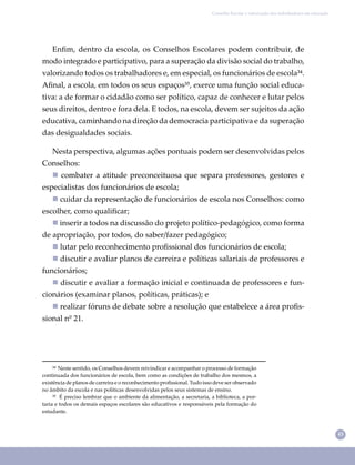 43
Conselho Escolar e valorização dos trabalhadores em educação
Enﬁm, dentro da escola, os Conselhos Escolares podem contribuir, de
modo integrado e participativo, para a superação da divisão social do trabalho,
valorizando todos os trabalhadores e, em especial, os funcionários de escola³⁴.
Aﬁnal, a escola, em todos os seus espaços³⁵, exerce uma função social educa-
tiva: a de formar o cidadão como ser político, capaz de conhecer e lutar pelos
seus direitos, dentro e fora dela. E todos, na escola, devem ser sujeitos da ação
educativa, caminhando na direção da democracia participativa e da superação
das desigualdades sociais.
³⁴ Neste sentido, os Conselhos devem reivindicar e acompanhar o processo de formação
continuada dos funcionários de escola, bem como as condições de trabalho dos mesmos, a
existência de planos de carreira e o reconhecimento proﬁssional. Tudo isso deve ser observado
no âmbito da escola e nas políticas desenvolvidas pelos seus sistemas de ensino.
³⁵ É preciso lembrar que o ambiente da alimentação, a secretaria, a biblioteca, a por-
taria e todos os demais espaços escolares são educativos e responsáveis pela formação do
estudante.
Nesta perspectiva, algumas ações pontuais podem ser desenvolvidas pelos
Conselhos:
 combater a atitude preconceituosa que separa professores, gestores e
especialistas dos funcionários de escola;
 cuidar da representação de funcionários de escola nos Conselhos: como
escolher, como qualiﬁcar;
 inserir a todos na discussão do projeto político-pedagógico, como forma
de apropriação, por todos, do saber/fazer pedagógico;
 lutar pelo reconhecimento proﬁssional dos funcionários de escola;
 discutir e avaliar planos de carreira e políticas salariais de professores e
funcionários;
 discutir e avaliar a formação inicial e continuada de professores e fun-
cionários (examinar planos, políticas, práticas); e
 realizar fóruns de debate sobre a resolução que estabelece a área proﬁs-
sional nº 21.
 