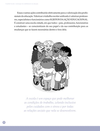 44
Conselho Escolar e valorização dos trabalhadores em educação
A escola é um espaço que pode melhorar
as condições de trabalho, zelando inclusive
pelos cuidados com o stress e por todas
as relações sociais que nela se desenvolvem.
Essas e outras ações contribuirão efetivamente para a valorização dos proﬁs-
sionais da educação. Valorizar o trabalho escolar uniﬁcado é valorizar professo-
res, especialistas e funcionários como SUJEITOS DAAÇÃO EDUCACIONAL.
É construir uma escola cidadã, em que todos – pais, professores, funcionários
e estudantes – se conscientizem do seu papel e da sua contribuição para as
mudanças que se fazem necessárias dentro e fora dela.
 