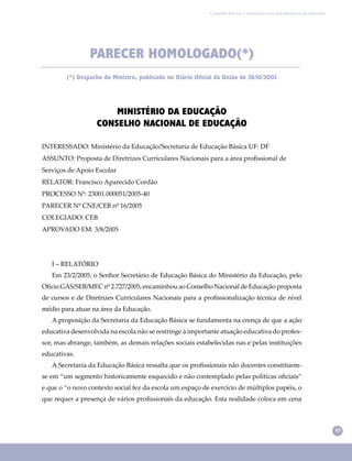 45
Conselho Escolar e valorização dos trabalhadores em educação
PARECER HOMOLOGADO(*)
(*) Despacho do Ministro, publicado no Diário Oficial da União de 28/10/2005
MINISTÉRIO DA EDUCAÇÃO
CONSELHO NACIONAL DE EDUCAÇÃO
INTERESSADO: Ministério da Educação/Secretaria de Educação Básica UF: DF
ASSUNTO: Proposta de Diretrizes Curriculares Nacionais para a área proﬁssional de
Serviços de Apoio Escolar
RELATOR: Francisco Aparecido Cordão
PROCESSO Nº: 23001.000051/2005-40
PARECER Nº CNE/CEB nº 16/2005
COLEGIADO: CEB
APROVADO EM: 3/8/2005
I – RELATÓRIO
Em 23/2/2005, o Senhor Secretário de Educação Básica do Ministério da Educação, pelo
Ofício GAS/SEB/MEC nº 2.727/2005, encaminhou ao Conselho Nacional de Educação proposta
de cursos e de Diretrizes Curriculares Nacionais para a proﬁssionalização técnica de nível
médio para atuar na área da Educação.
A proposição da Secretaria da Educação Básica se fundamenta na crença de que a ação
educativa desenvolvida na escola não se restringe à importante atuação educativa do profes-
sor, mas abrange, também, as demais relações sociais estabelecidas nas e pelas instituições
educativas.
A Secretaria da Educação Básica ressalta que os proﬁssionais não docentes constituem-
se em “um segmento historicamente esquecido e não contemplado pelas políticas oﬁciais”
e que o “o novo contexto social fez da escola um espaço de exercício de múltiplos papéis, o
que requer a presença de vários proﬁssionais da educação. Esta realidade coloca em cena
 