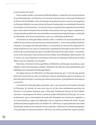 46
Conselho Escolar e valorização dos trabalhadores em educação
os funcionários de escola”.
Nesse sentido, justiﬁca a Secretaria da Educação Básica, a criação de uma nova área técnica
de proﬁssionalização, nas Diretrizes Curriculares Nacionais para a Educação Proﬁssional
de Técnico de Nível Médio, além da formação de professores para o exercício do magistério
na Educação Infantil e nos anos iniciais do Ensino Fundamental, na modalidade Normal de
nível médio e nas licenciaturas, “servirá não só para a aquisição das competências necessárias
para o bom desenvolvimento das atividades educacionais, área que requer competentes e
compromissadosproﬁssionais,masserátambémuminstrumentoimportanteparaaconstrução
da identidade social desses funcionários e para sua valorização proﬁssional.”
A Secretaria da Educação Básica informa sobre a existência de aproximadamente um
milhão de funcionários não docentes em variadas funções, (...) em escolas públicas federais,
estaduais e municipais de Educação Básica e a necessidade de oferecer-lhes adequada for-
mação proﬁssional, sem o que se compromete a qualidade da educação escolar. Esta é razão
primeira de sua proposição para que o Conselho Nacional de Educação estude “a conveniên-
cia de serem oferecidos cursos técnicos de nível médio, com habilitações diferenciadas e de
se incluir, nas atuais Diretrizes Curriculares Nacionais da Educação Proﬁssional de Nível
Médio uma área especíﬁca de educação”.
Para tanto, a Secretaria da Educação Básica do Ministério da Educação encaminhou, como
subsídio, extensa documentação contendo “alternativas de oferta de cursos proﬁssionais como
habilitação dos funcionários da Educação Básica”.
Os órgãos técnicos do Ministério da Educação observam que “o fato de uma grande
parte dos funcionários ter sido recrutada por critérios clientelísticos gerou a tendência do
descuido pela formação e escolarização desses funcionários, principalmente merendeiras
e serventes”.
A Secretaria de Educação Básica pretende, após o ato normativo do Conselho Nacional
de Educação, de inclusão de uma nova área no rol das áreas proﬁssionais previstas nas
Diretrizes Curriculares Nacionais para a Educação Proﬁssional Técnica de Nível Médio,
estruturar “um programa de oferta, a partir do próprio Ministério da Educação, de cursos
proﬁssionais” para os funcionários de escola não abrangidos nas carreiras do magistério, a
ser desenvolvido em regime de colaboração com os respectivos sistemas de ensino. A parte
proﬁssional desse programa teria um mínimo de 1.200 horas, as quais poderiam estar assim
distribuídas: 600 horas de conteúdo técnico especíﬁco, 300 horas de conteúdo pedagógico
e de psicologia do desenvolvimento e 300 horas de prática proﬁssional supervisionada.
 