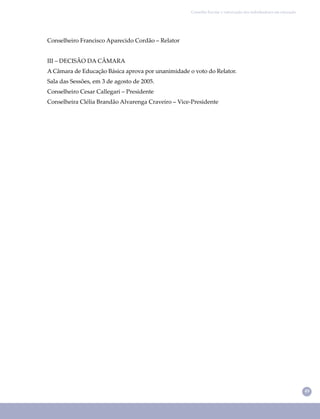 49
Conselho Escolar e valorização dos trabalhadores em educação
Conselheiro Francisco Aparecido Cordão – Relator
III – DECISÃO DA CÂMARA
A Câmara de Educação Básica aprova por unanimidade o voto do Relator.
Sala das Sessões, em 3 de agosto de 2005.
Conselheiro Cesar Callegari – Presidente
Conselheira Clélia Brandão Alvarenga Craveiro – Vice-Presidente
 