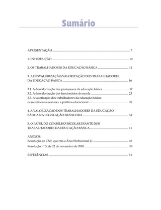 APRESENTAÇÃO ........................................................................................................ 7
1. INTRODUÇÃO ....................................................................................................... 10
2. OS TRABALHADORES DA EDUCAÇÃO BÁSICA ......................................... 11
3. A DESVALORIZAÇÃO/VALORIZAÇÃO DOS TRABALHADORES
DA EDUCAÇÃO BÁSICA ........................................................................................ 16
3.1. A desvalorização dos professores da educação básica ................................... 17
3.2. A desvalorização dos funcionários de escola .................................................. 23
3.3. A valorização dos trabalhadores da educação básica:
os movimentos sociais e a política educacional ..................................................... 26
4. A VALORIZAÇÃO DOS TRABALHADORES DA EDUCAÇÃO
BÁSICA NA LEGISLAÇÃO BRASILEIRA ............................................................. 34
5. O PAPEL DO CONSELHO ESCOLAR DIANTE DOS
TRABALHADORES DA EDUCAÇÃO BÁSICA ................................................... 41
ANEXOS:
Resolução do CNE que cria a Área Proﬁssional 21 ............................................... 45
Resolução n° 5, de 22 de novembro de 2005 ........................................................... 50
REFERÊNCIAS ........................................................................................................... 51
Sumário
 