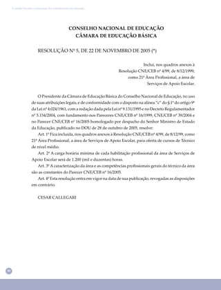 50
Conselho Escolar e valorização dos trabalhadores em educação
CONSELHO NACIONAL DE EDUCAÇÃO
CÂMARA DE EDUCAÇÃO BÁSICA
RESOLUÇÃO Nº 5, DE 22 DE NOVEMBRO DE 2005 (*)
Inclui, nos quadros anexos à
Resolução CNE/CEB nº 4/99, de 8/12/1999,
como 21ª Área Proﬁssional, a área de
Serviços de Apoio Escolar.
O Presidente da Câmara de Educação Básica do Conselho Nacional de Educação, no uso
de suas atribuições legais, e de conformidade com o disposto na alínea “c” do § 1º do artigo 9º
da Lei nº 4.024/1961, com a redação dada pela Lei nº 9.131/1995 e no Decreto Regulamentador
nº 5.154/2004, com fundamento nos Pareceres CNE/CEB nº 16/1999, CNE/CEB nº 39/2004 e
no Parecer CNE/CEB nº 16/2005 homologado por despacho do Senhor Ministro de Estado
da Educação, publicado no DOU de 28 de outubro de 2005, resolve:
Art. 1º Fica incluída, nos quadros anexos à Resolução CNE/CEB nº 4/99, de 8/12/99, como
21ª Área Proﬁssional, a área de Serviços de Apoio Escolar, para oferta de cursos de Técnico
de nível médio.
Art. 2º A carga horária mínima de cada habilitação proﬁssional da área de Serviços de
Apoio Escolar será de 1.200 (mil e duzentas) horas.
Art. 3º A caracterização da área e as competências proﬁssionais gerais do técnico da área
são as constantes do Parecer CNE/CEB nº 16/2005.
Art. 4º Esta resolução entra em vigor na data de sua publicação, revogadas as disposições
em contrário.
CESAR CALLEGARI
 