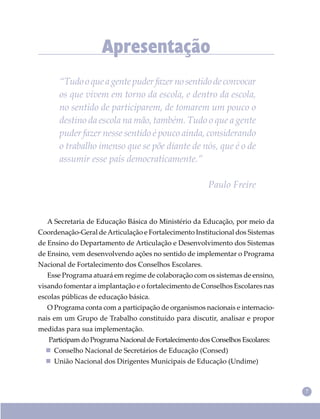 7
Apresentação
“Tudooqueagentepuderfazernosentidodeconvocar
os que vivem em torno da escola, e dentro da escola,
no sentido de participarem, de tomarem um pouco o
destino da escola na mão, também. Tudo o que a gente
puder fazer nesse sentido é pouco ainda, considerando
o trabalho imenso que se põe diante de nós, que é o de
assumir esse país democraticamente.”
Paulo Freire
A Secretaria de Educação Básica do Ministério da Educação, por meio da
Coordenação-Geral deArticulação e Fortalecimento Institucional dos Sistemas
de Ensino do Departamento de Articulação e Desenvolvimento dos Sistemas
de Ensino, vem desenvolvendo ações no sentido de implementar o Programa
Nacional de Fortalecimento dos Conselhos Escolares.
Esse Programa atuará em regime de colaboração com os sistemas de ensino,
visando fomentar a implantação e o fortalecimento de Conselhos Escolares nas
escolas públicas de educação básica.
O Programa conta com a participação de organismos nacionais e internacio-
nais em um Grupo de Trabalho constituído para discutir, analisar e propor
medidas para sua implementação.
Participam do Programa Nacional de Fortalecimento dos Conselhos Escolares:
 Conselho Nacional de Secretários de Educação (Consed)
 União Nacional dos Dirigentes Municipais de Educação (Undime)
 