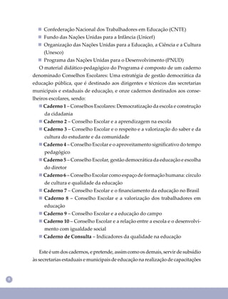 8
 Confederação Nacional dos Trabalhadores em Educação (CNTE)
 Fundo das Nações Unidas para a Infância (Unicef)
 Organização das Nações Unidas para a Educação, a Ciência e a Cultura
(Unesco)
 Programa das Nações Unidas para o Desenvolvimento (PNUD)
O material didático-pedagógico do Programa é composto de um caderno
denominado Conselhos Escolares: Uma estratégia de gestão democrática da
educação pública, que é destinado aos dirigentes e técnicos das secretarias
municipais e estaduais de educação, e onze cadernos destinados aos conse-
lheiros escolares, sendo:
 Caderno 1 – Conselhos Escolares: Democratização da escola e construção
da cidadania
 Caderno 2 – Conselho Escolar e a aprendizagem na escola
 Caderno 3 – Conselho Escolar e o respeito e a valorização do saber e da
cultura do estudante e da comunidade
 Caderno 4 – Conselho Escolar e o aproveitamento signiﬁcativo do tempo
pedagógico
 Caderno 5 – Conselho Escolar, gestão democrática da educação e escolha
do diretor
 Caderno 6 – Conselho Escolar como espaço de formação humana: círculo
de cultura e qualidade da educação
 Caderno 7 – Conselho Escolar e o ﬁnanciamento da educação no Brasil
 Caderno 8 – Conselho Escolar e a valorização dos trabalhadores em
educação
 Caderno 9 – Conselho Escolar e a educação do campo
 Caderno 10 – Conselho Escolar e a relação entre a escola e o desenvolvi-
mento com igualdade social
 Caderno de Consulta – Indicadores da qualidade na educação
Este é um dos cadernos, e pretende, assim como os demais, servir de subsídio
às secretarias estaduais e municipais de educação na realização de capacitações
 