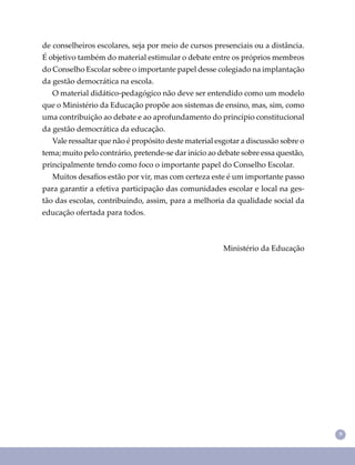 99
de conselheiros escolares, seja por meio de cursos presenciais ou a distância.
É objetivo também do material estimular o debate entre os próprios membros
do Conselho Escolar sobre o importante papel desse colegiado na implantação
da gestão democrática na escola.
O material didático-pedagógico não deve ser entendido como um modelo
que o Ministério da Educação propõe aos sistemas de ensino, mas, sim, como
uma contribuição ao debate e ao aprofundamento do princípio constitucional
da gestão democrática da educação.
Vale ressaltar que não é propósito deste material esgotar a discussão sobre o
tema; muito pelo contrário, pretende-se dar início ao debate sobre essa questão,
principalmente tendo como foco o importante papel do Conselho Escolar.
Muitos desaﬁos estão por vir, mas com certeza este é um importante passo
para garantir a efetiva participação das comunidades escolar e local na ges-
tão das escolas, contribuindo, assim, para a melhoria da qualidade social da
educação ofertada para todos.
Ministério da Educação
 