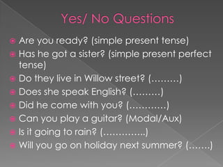  Are you ready? (simple present tense)
 Has he got a sister? (simple present perfect
  tense)
 Do they live in Willow street? (………)
 Does she speak English? (………)
 Did he come with you? (…………)
 Can you play a guitar? (Modal/Aux)
 Is it going to rain? (…………..)
 Will you go on holiday next summer? (…….)
 