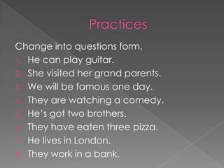 Change into questions form.
1. He can play guitar.
2. She visited her grand parents.
3. We will be famous one day.
4. They are watching a comedy.
5. He’s got two brothers.
6. They have eaten three pizza.
7. He lives in London.
8. They work in a bank.
 