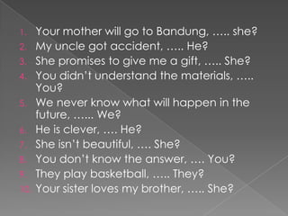 1.    Your mother will go to Bandung, ….. she?
2.    My uncle got accident, ….. He?
3.    She promises to give me a gift, ….. She?
4.    You didn’t understand the materials, …..
      You?
5.    We never know what will happen in the
      future, …... We?
6.    He is clever, …. He?
7.    She isn’t beautiful, …. She?
8.    You don’t know the answer, …. You?
9.    They play basketball, ….. They?
10.   Your sister loves my brother, ….. She?
 