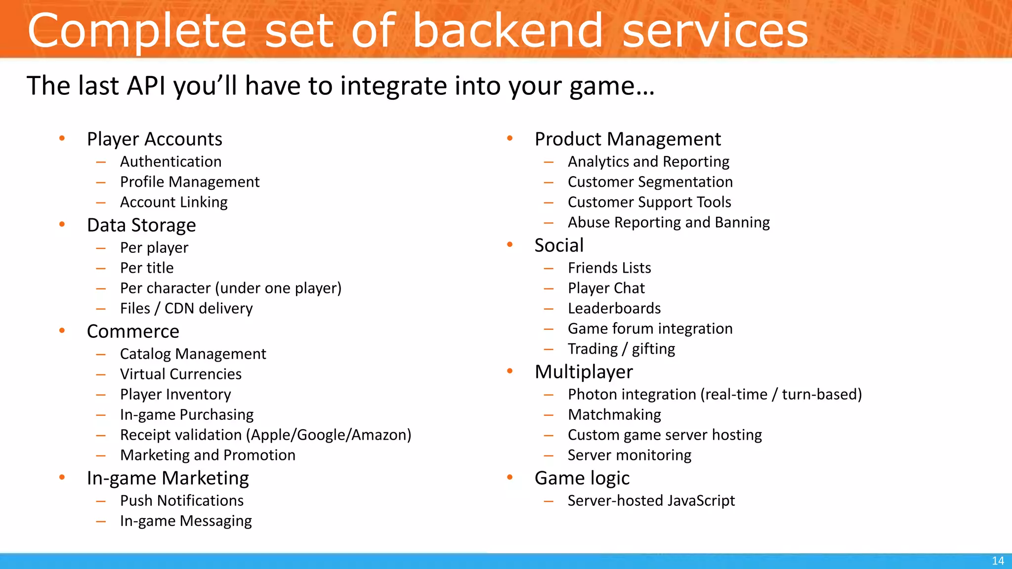 Complete set of backend services
• Player Accounts
– Authentication
– Profile Management
– Account Linking
• Data Storage
– Per player
– Per title
– Per character (under one player)
– Files / CDN delivery
• Commerce
– Catalog Management
– Virtual Currencies
– Player Inventory
– In-game Purchasing
– Receipt validation (Apple/Google/Amazon)
– Marketing and Promotion
• In-game Marketing
– Push Notifications
– In-game Messaging
• Product Management
– Analytics and Reporting
– Customer Segmentation
– Customer Support Tools
– Abuse Reporting and Banning
• Social
– Friends Lists
– Player Chat
– Leaderboards
– Game forum integration
– Trading / gifting
• Multiplayer
– Photon integration (real-time / turn-based)
– Matchmaking
– Custom game server hosting
– Server monitoring
• Game logic
– Server-hosted JavaScript
The last API you’ll have to integrate into your game…
14
 