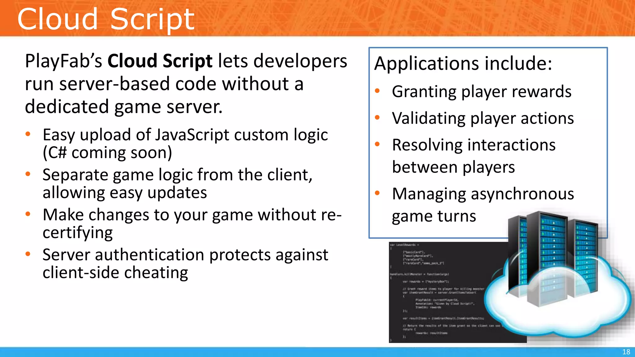 Cloud Script
PlayFab’s Cloud Script lets developers
run server-based code without a
dedicated game server.
• Easy upload of JavaScript custom logic
(C# coming soon)
• Separate game logic from the client,
allowing easy updates
• Make changes to your game without re-
certifying
• Server authentication protects against
client-side cheating
18
Applications include:
• Granting player rewards
• Validating player actions
• Resolving interactions
between players
• Managing asynchronous
game turns
 