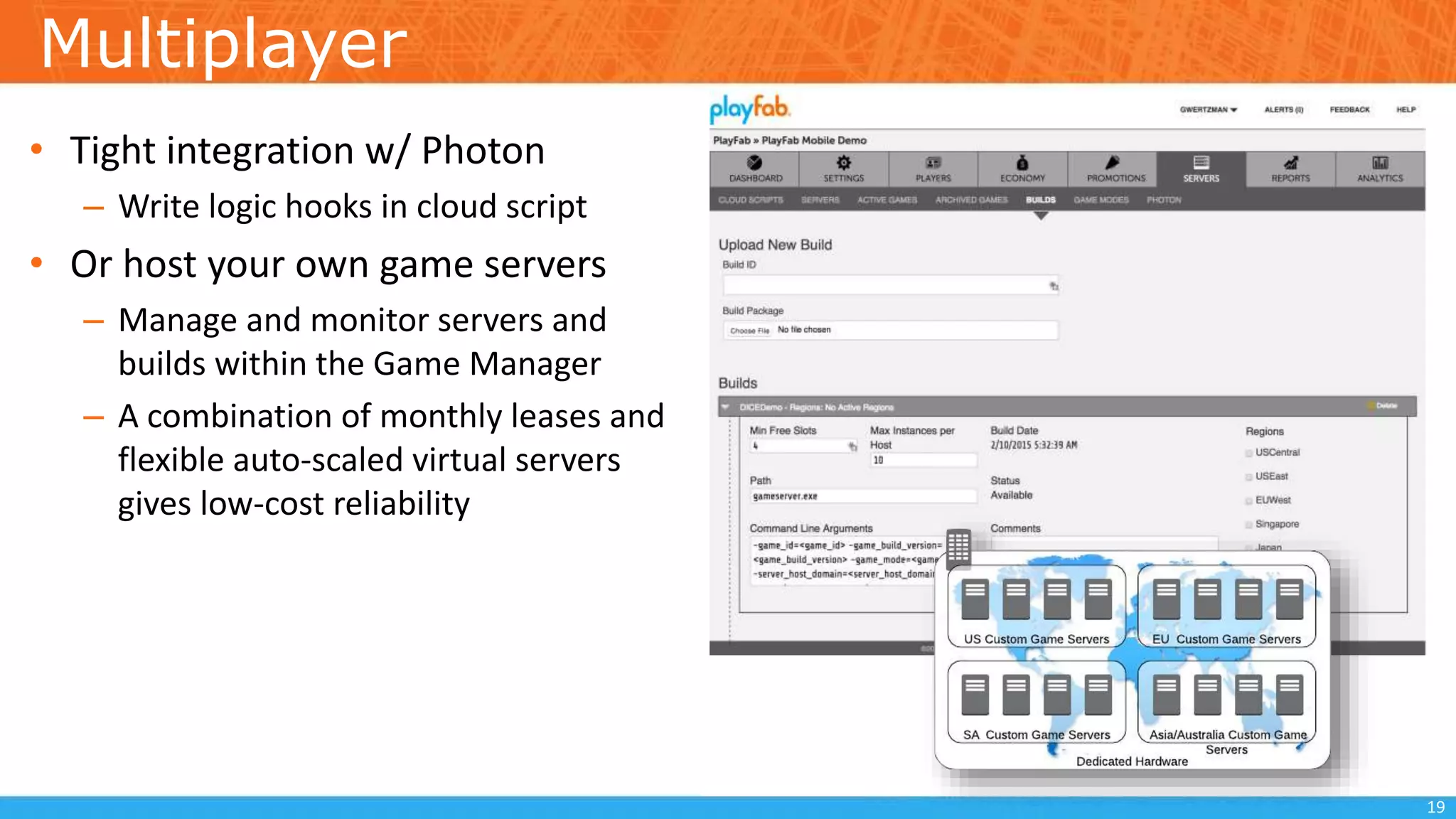Multiplayer
• Tight integration w/ Photon
– Write logic hooks in cloud script
• Or host your own game servers
– Manage and monitor servers and
builds within the Game Manager
– A combination of monthly leases and
flexible auto-scaled virtual servers
gives low-cost reliability
19
 