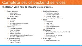 Complete set of backend services
• Player Accounts
– Authentication
– Profile Management
– Account Linking
• Data Storage
– Per player
– Per title
– Per character (under one player)
– Files / CDN delivery
• Commerce
– Catalog Management
– Virtual Currencies
– Player Inventory
– In-game Purchasing
– Receipt validation (Apple/Google/Amazon)
– Marketing and Promotion
• In-game Marketing
– Push Notifications
– In-game Messaging
• Product Management
– Analytics and Reporting
– Customer Segmentation
– Customer Support Tools
– Abuse Reporting and Banning
• Social
– Friends Lists
– Player Chat
– Leaderboards
– Game forum integration
– Trading / gifting
• Multiplayer
– Photon integration (real-time / turn-based)
– Matchmaking
– Custom game server hosting
– Server monitoring
• Game logic
– Server-hosted JavaScript
The last API you’ll have to integrate into your game…
14
 