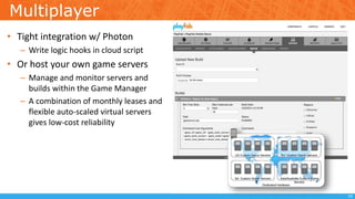 Multiplayer
• Tight integration w/ Photon
– Write logic hooks in cloud script
• Or host your own game servers
– Manage and monitor servers and
builds within the Game Manager
– A combination of monthly leases and
flexible auto-scaled virtual servers
gives low-cost reliability
19
 