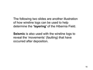 16
The following two slides are another illustration
of how wireline logs can be used to help
determine the ‘layering’ of the Hibernia Field.
Seismic is also used with the wireline logs to
reveal the ‘movements’ (faulting) that have
occurred after deposition.
 