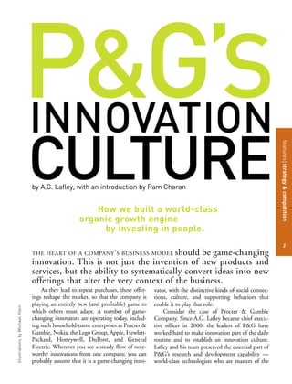 P&G’SINNOVATION
CULTURE
featuresstrategy&competition
2
IllustrationsbyMichaelKlein
As they lead to repeat purchases, these offer-
ings reshape the market, so that the company is
playing an entirely new (and profitable) game to
which others must adapt. A number of game-
changing innovators are operating today, includ-
ing such household-name enterprises as Procter &
Gamble, Nokia, the Lego Group, Apple, Hewlett-
Packard, Honeywell, DuPont, and General
Electric. Wherever you see a steady flow of note-
worthy innovations from one company, you can
probably assume that it is a game-changing inno-
vator, with the distinctive kinds of social connec-
tions, culture, and supporting behaviors that
enable it to play that role.
Consider the case of Procter & Gamble
Company. Since A.G. Lafley became chief execu-
tive officer in 2000, the leaders of P&G have
worked hard to make innovation part of the daily
routine and to establish an innovation culture.
Lafley and his team preserved the essential part of
P&G’s research and development capability —
world-class technologists who are masters of the
How we built a world-class
organic growth engine
by investing in people.
THE HEART OF A COMPANY’S BUSINESS MODEL should be game-changing
innovation. This is not just the invention of new products and
services, but the ability to systematically convert ideas into new
offerings that alter the very context of the business.
by A.G. Lafley, with an introduction by Ram Charan
 