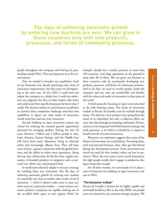 featuresstrategy&competition
4
people throughout the company and looking for part-
nerships outside P&G. This was important to us for sev-
eral reasons.
First, we needed to broaden our capabilities. Each
of our businesses was already practicing some form of
innovation improvement, but they were not all improv-
ing at the same rate. As the CEO, I could lead and
inspire the company as a whole, but I could not substi-
tute my judgment for that of other leaders who knew
and understood their specific businesses far better than I
could. The decision makers in each business would have
to examine their competitive landscape and their own
capabilities to figure out what kinds of innovation
would work best and win with consumers.
Second, building an open innovation culture was
critical for realizing the essential growth opportunity
presented by emerging markets. During the next 10
years, between 1 billion and 2 billion people in Asia,
Latin America, Eastern Europe, and the Middle East
will move from rural, subsistence living to relatively
urban and increasingly affluent lives. They will have
more choices, a greater connection with the global econ-
omy, and the ability to realize more aspirations. Along
the way, they will become, for the first time, regular con-
sumers of branded products in categories such as per-
sonal care, fabric care, and prepared food.
It would seem relatively simple to execute a strategy
for reaching these new consumers. But the days of
achieving automatic growth by entering new markets
are essentially over. Just as retailers often reach a level of
saturation — where it doesn’t make sense to open any
more stores in a particular market — many mature con-
sumer products companies are rapidly running out of
the so-called white space in new regions. P&G, for
example, already has a market presence in more than
160 countries, with large operations on the ground in
more than 80 of them. We can grow our business in
these countries only by consistently developing new
products, processes, and forms of community presence.
And to do that, we need to involve people, inside the
company and out, who are comfortable and familiar
with the values and needs of consumers in these parts of
the world.
A third reason for focusing on open innovation had
to do with fostering teams. The kinds of innovation
needed at Procter & Gamble must be realized through
teams. The idea for a new product may spring from the
mind of an individual, but only a collective effort can
carry that idea through prototyping and launch. If inno-
vation is to be integrated with both business strategy and
work processes, as we believe it should be, it requires a
broad network of social interactions.
Moreover, our experience suggests that many of the
failures of innovation are social failures. Promising ideas,
with real potential business value, often get left behind
during the development process. Some innovations are
timed too early for their market; others are lost in exe-
cution. Often, the root cause is poor social interaction;
the right people simply don’t engage in productive dia-
logue frequently enough.
For all these reasons, we consciously set in place a
series of measures for building an open innovation cul-
ture at P&G.
“The Consumer Is Boss”
Procter & Gamble is known for its highly capable and
motivated workforce. But in the early 2000s, our people
were not oriented to any common strategic purpose. We
The days of achieving automatic growth
by entering new markets are over. We can grow in
these countries only with new products,
processes, and forms of community presence.
 