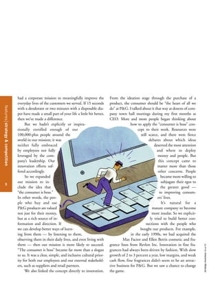 featuresstrategy&competition
5
strategy+businessissue52
had a corporate mission to meaningfully improve the
everyday lives of the customers we served. If 15 seconds
with a deodorant or two minutes with a disposable dia-
per have made a small part of your life a little bit better,
then we’ve made a difference.
But we hadn’t explicitly or inspira-
tionally enrolled enough of our
100,000-plus people around the
world in our mission; it was
neither fully embraced
by employees nor fully
leveraged by the com-
pany’s leadership. Our
innovation efforts suf-
fered accordingly.
So we expanded
our mission to in-
clude the idea that
“the consumer is boss.”
In other words, the peo-
ple who buy and use
P&G products are valued
not just for their money,
but as a rich source of in-
formation and direction. If
we can develop better ways of learn-
ing from them — by listening to them,
observing them in their daily lives, and even living with
them — then our mission is more likely to succeed.
“The consumer is boss” became far more than a slogan
to us. It was a clear, simple, and inclusive cultural prior-
ity for both our employees and our external stakehold-
ers, such as suppliers and retail partners.
We also linked the concept directly to innovation.
From the ideation stage through the purchase of a
product, the consumer should be “the heart of all we
do” at P&G. I talked about it that way at dozens of com-
pany town hall meetings during my first months as
CEO. More and more people began thinking about
how to apply the “consumer is boss” con-
cept to their work. Resources were
still scarce, and there were fierce
debates about which ideas
deserved the most attention
and where to deploy
money and people. But
this concept came to
matter more than those
other concerns. People
became more willing to
subjugate their egos to
the greater good —
to improving consum-
ers’ lives.
It’s natural for a
mature company to become
more insular. So we explicit-
ly tried to build better con-
nections with the people who
bought our products. For example,
in the early 1990s, we had acquired the
Max Factor and Ellen Betrix cosmetic and fra-
grance lines from Revlon Inc. Innovation in fine fra-
grances had always been driven by fashion. With slow
growth of 2 to 3 percent a year, low margins, and weak
cash flow, fine fragrances didn’t seem to be an attrac-
tive business for P&G. But we saw a chance to change
the game.
 