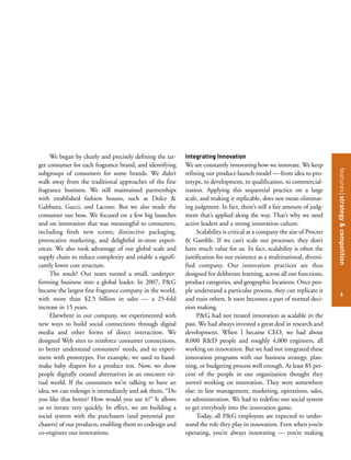 featuresstrategy&competition
6
We began by clearly and precisely defining the tar-
get consumer for each fragrance brand, and identifying
subgroups of consumers for some brands. We didn’t
walk away from the traditional approaches of the fine
fragrance business. We still maintained partnerships
with established fashion houses, such as Dolce &
Gabbana, Gucci, and Lacoste. But we also made the
consumer our boss. We focused on a few big launches
and on innovation that was meaningful to consumers,
including fresh new scents, distinctive packaging,
provocative marketing, and delightful in-store experi-
ences. We also took advantage of our global scale and
supply chain to reduce complexity and enable a signifi-
cantly lower cost structure.
The result? Our team turned a small, underper-
forming business into a global leader. In 2007, P&G
became the largest fine fragrance company in the world,
with more than $2.5 billion in sales — a 25-fold
increase in 15 years.
Elsewhere in our company, we experimented with
new ways to build social connections through digital
media and other forms of direct interaction. We
designed Web sites to reinforce consumer connections,
to better understand consumers’ needs, and to experi-
ment with prototypes. For example, we used to hand-
make baby diapers for a product test. Now, we show
people digitally created alternatives in an onscreen vir-
tual world. If the consumers we’re talking to have an
idea, we can redesign it immediately and ask them, “Do
you like that better? How would you use it?” It allows
us to iterate very quickly. In effect, we are building a
social system with the purchasers (and potential pur-
chasers) of our products, enabling them to codesign and
co-engineer our innovations.
Integrating Innovation
We are constantly innovating how we innovate. We keep
refining our product-launch model — from idea to pro-
totype, to development, to qualification, to commercial-
ization. Applying this sequential practice on a large
scale, and making it replicable, does not mean eliminat-
ing judgment. In fact, there’s still a fair amount of judg-
ment that’s applied along the way. That’s why we need
active leaders and a strong innovation culture.
Scalability is critical at a company the size of Procter
& Gamble. If we can’t scale our processes, they don’t
have much value for us. In fact, scalability is often the
justification for our existence as a multinational, diversi-
fied company. Our innovation practices are thus
designed for deliberate learning, across all our functions,
product categories, and geographic locations. Once peo-
ple understand a particular process, they can replicate it
and train others. It soon becomes a part of normal deci-
sion making.
P&G had not treated innovation as scalable in the
past. We had always invested a great deal in research and
development. When I became CEO, we had about
8,000 R&D people and roughly 4,000 engineers, all
working on innovation. But we had not integrated these
innovation programs with our business strategy, plan-
ning, or budgeting process well enough. At least 85 per-
cent of the people in our organization thought they
weren’t working on innovation. They were somewhere
else: in line management, marketing, operations, sales,
or administration. We had to redefine our social system
to get everybody into the innovation game.
Today, all P&G employees are expected to under-
stand the role they play in innovation. Even when you’re
operating, you’re always innovating — you’re making
 
