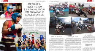 10
MOÇADAQUE
MOÇADAQUE
15Paraíba | Julho de 2015 Paraíba | Julho de 2015
Divulgação
do wheeling
Desde 2008 o stunt rider, em parceria com
o Moçada Que Agita, levanta a bandeira dos es-
portes radicais nas escolas de João Pessoa. A in-
tenção do atleta é divulgar aos mais jovens outras
práticas esportivas além das modalidades mais
comuns, como futebol, basquete, natação, entre
outros. E o trabalho ao lado do MQA permitiu
que isso fosse possível. Em 2015, o piloto fez uma
apresentação no Colégio Master Bessa e a inten-
ção é realizar outras antes do ano acabar.
Sonho de infância
A relação de Halley Amorim com o automóvel de
duas rodas teve início ainda na infância. Apaixonado
pelo ronco dos motores que vinha de uma pista de kart
localizada nas proximidades da casa em que morava, o
atleta de wheeling alimentava o sonho de pilotar motos.
A primeira que teve a oportunidade de pilotar foi
uma moto usada e de modelo muito ultrapassado para
a época, comprada com algumas economias que juntou
ao longo dos anos. Depois de se aventurar em manobras
nas ruas, resolveu fazer do lazer a profissão e partiu para
a vida de motoboy.
Quando completou dez anos na função, já com uma
moto 125 nova e ainda apaixonado por manobras radicais,
Halley viu que era hora de se entregar ao esporte e largou
tudo para se apresentar gratuitamente perto de casa.
Com o passar do tempo, a necessidade financeira
bateu na porta e ele começou a cobrar pelas apresenta-
ções, tanto para o sustento próprio como realizar a ma-
Trabalho social
Membro da Igreja Batista do Miramar, Halley aproveita a sua
experiência de vida para incentivar jovens infratores e detentos a
buscarem os seus sonhos fora da criminalidade. O piloto realiza
visitas a presídios e centro de detenção de adolescentes para levar a
palavra de Deus e contar a própria história.
Sem ter nascido em berço de ouro, o atleta precisou ralar
muito para conseguir ser um empresário e esportista que se man-
tém com aquilo que lhe dá prazer. E é exatamente esta a mensagem
que ele compartilha com as pessoas nas visitas semanais que faz
com a igreja sempre que tem um pouco mais de tempo, entre uma
turnê regional e outra.
A satisfação dele está não em espalhar que realiza esse traba-
lho, coisa que não costuma fazer, mas em afirmar que a mudança
no comportamento dos internos e presidiários é notável e reconhe-
cida por quem convive com essas pessoas.
Para Halley, o lado positivo do esporte é ser lembrado um
dia não pelo atleta que foi, mas por ter sido um bom filho, marido
e pessoa que contribuiu de alguma forma para mudar a sociedade
Mensagem
do atleta
Gostaria de agradecer meu bondoso Deus
por conceder graça e misericórdia de viver este
momento. Todos os títulos, conquistas e vitórias
foram bênçãos concedidas na minha vida para
que as pessoas acreditem e nunca desistam como
eu nunca desisti. Nunca percam a fé!
Consagrado no Boxe por ter vestido
o cinturão de Campeão Mundial da ca-
tegoria Super-Leve há 15 anos, o carioca
Mohammad Al Mesquita deseja construir
um caminho de sucesso para crianças e
adolescentes da Paraíba que estão em situa-
ção de risco. Hoje instrutor da arte nobre na
Mesquita Academia, no Bessa, o ex-boxea-
dor profissional reside e trabalha em João
Pessoa desde o início da década de 90. Ele
pretende retribuir o acolhimento recebido
em terras paraibanas através de um Centro
de Treinamento que pretende montar na re-
gião da Praia do Jacaré.
Com um terreno amplo doado por
familiares, Mesquita resolveu destinar o es-
paço para um trabalho social voltado às co-
munidades da área do Jacaré. Atualmente o
terreno está cercado e necessita ser planado
e receber equipamentos para que o projeto
se torne viável. A ideia é oferecer Boxe, Jiu-
Jitsu, Muay Thai, Taekwondo e Treinamento
Funcional todos os dias da semana.
Além das atividades físicas, o proprie-
tário da academia do Bessa quer fornecer
café da manhã, almoço e lanche para os jo-
vens das comunidades, uma forma de incen-
tivar crianças e adolescentes a seguir a prá-
tica esportiva sem precisar se ausentar dos
treinos devido ao horário das refeições.
No momento, a concretização do agra-
decimento de Mesquita à sociedade paraiba-
na depende de apoio. O instrutor reconheceu
que sozinho não tem condição para levantar
um projeto social grandioso como este, que
envolve profissionais de diversas áreas e ali-
mentação em todos os dias da semana, em
tempo integral.
Mesquita
investe em
trabalho social
com crianças e
adolescentes
 