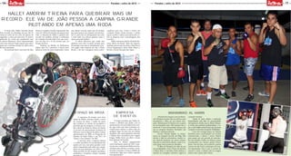 14
MOÇADAQUE
MOÇADAQUE
11Paraíba | Julho de 2015 Paraíba | Julho de 2015
O stunt rider Halley Amorim detém
dois recordes no wheeling: um por dar 19
voltas ao redor de um cone em apenas 30
segundos, e outro por percorrer 41 metros
pilotando de costas um quadriciclo sem
os pneus dianteiros. Ficou impressionado
com estas marcas? Então espere para saber
qual será o próximo desafio do atleta antes
de ficar espantado.
Ele pretende fazer o percurso de João
Pessoa à Campina Grande empinando! São
cerca de 130 km de estrada em apenas uma
roda. A intenção de Halley é quebrar esse
recorde em outubro, durante a realização
do Campina Grande Moto Fest, que acon-
tece nos dias 22 e 25 do mesmo mês, no
Parque do Povo.
Também na Rainha da Borborema
Halley quer ser o primeiro a tentar fazer
baliza ao redor de cones empinando. Como
esse último recorde ainda não foi tentado
por outra pessoa, ele compete com ele mes-
mo. E, para não ser ultrapassado tão cedo,
o stunt rider vai colocar quantos cones o
espaço permitir alinhar.
O atleta informou que ainda não
quebrou esses dois recordes porque para
homologar uma marca oficialmente é pre-
ciso pagar uma empresa do Sul, a Rank
Brasil, e ele não conseguiu juntar patro-
cinadores para isso. Como o evento em
Campina chama muita atenção, o piloto
espera receber o apoio necessário para co-
brir as despesas com a homologação dos
recordes.
Halley Amorim é piloto oficial da Shi-
neray Motos do Brasil. Além da empresa,
também patrocinam do atleta a Stunt Race,
Circuit Equipament, Infect Skate Shop e a
Revista e Jornal Moçada Que Agita.
Halley Amorim treina para quebrar mais um
record: Ele vai de João Pessoa a Campina Grande
pilotando em apenas uma roda
Empresa
de eventos
O tempo permitiu que Halley in-
vestisse o dinheiro que ganha com as
apresentações em uma empresa de even-
tos, que conta com toda a estrutura ne-
cessária para realizar os shows dele em
qualquer lugar do país. Em um ônibus
equipado com cama, geladeira, televisão
e demais itens necessários para viagens
longas, Halley levou seu show a locais
bem distantes da Paraíba.
Fora os demais equipamentos
como iluminação, painel de LED e siste-
ma de som, a empresa de Halley tem fun-
cionários para animar os eventos e mon-
tar toda a estrutura. O único trabalho do
contratante é ligar para o atleta e agendar
uma apresentação.
Espaço na mídia
A imprensa foi sempre uma forte
aliada de Halley. Presente desde o início
da carreira do atleta, a mídia foi quem
deu evidência ao talento do paraibano e
permitiu que ele chegasse a se tornar o pi-
loto oficial da Shineray Motos do Brasil.
A procura da representante brasileira da
Shineray ocorreu depois do piloto realizar
apresentações em 2009, no Programa do
Faustão, da Rede Globo, e em 2011, no
“Qual é o Seu Talento?”, do SBT.
A parceria entre a empresa chinesa
e o piloto paraibano foi sacramentada não
apenas por isso, mas pelos grandes resul-
tados conquistados pelo atleta nas compe-
tições em que participou em 2010 e 2011.
Neste período, ele foi campeão paraibano,
nordestino e brasileiro, sempre montado
Afastado dos ringues como profissio-
nal, Mesquita investe todo seu esforço para
transformar o filho em um futuro cam-
peão. Muhammad Al Hamin tem os genes
de um boxeador nato. Não bastasse isso, o
jovem de 17 anos treina desde criança com
um ex-campeão Mundial. Resultado: são
80 lutas e nenhuma derrota.
Invicto, Hamin disputa as compe-
tições na categoria Juvenil, até 60kg. Mas
devido à falta de adversários, muitas ve-
zes enfrenta lutadores de outros estados.
Quando os adversários faltam, o jeito é en-
carar gente mais pesada no Absoluto.
O filho de Mesquita foi além do pai
nas modalidades. Fora o Boxe, ele domina
o Muay Thai e o Jiu-Jitsu. Nesta última, o
menino já conseguiu, inclusive, sagrar-se
campeão estadual.
Diante de tanto talento e motivação
desperdiçados pela falta de oportunidades
não apenas no estado, mas no Brasil, Mesqui-
ta revela que pretende profissionalizar o ra-
paz o mais rápido possível para que ele possa
competir em torneios de grande visibilidade.
Caso não consiga espaço na Seleção
Brasileira para a participação em eventos
internacionais, o plano é enviar Hamin
para passar por um período de intercâm-
bio nos Estados Unidos ou México, países
reconhecidos por formar grades boxea-
dores. Fora do país, será possível o garoto
treinar em alto nível e participar de even-
tos importantes. Para o pai, a carreira de
sucesso é certa, o talento está no sangue,
assim como o gosto pela vitória.
Muhammad Al Hamin
 
