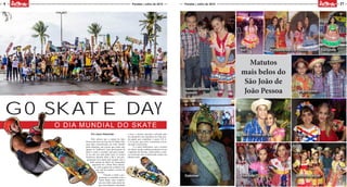 Por Jason Alexander
Pelo sétimo ano a cidade de João
Pessoa não ficou de fora do GO Skate Day,
uma data comemorada em todo mundo
pelos skatistas, um evento que reúne não
apenas os “melhores” mas, quem gosta de
skate e curte o carrinho seja para compe-
tir ou dar seu rolé pelas ruas. O evento
aconteceu durante todo o dia e sua pro-
gramação teve início pela manhã com o
Push saindo do Busto de Tamandaré
seguindo até o Skate Plaza Manaí-
ra, onde a galera foi recebida com
um café da manhã e sorteio de
brindes.
Durante a tarde a pro-
gramação se estendeu com o
Game Skate, uma competi-
ção em estilo mata mata em
que cada skatista é desafiado
a fazer a mesma manobra realizada pelo
seu oponente com manobras no chão, per-
de aquele que completar o nome S-K-A-
T-E ou seja , que errou 5 manobras acerta-
das pelo concorrente.
E a noite finalizamos com a mostra
de vídeos, sendo exibidas produções locais
e skatistas da Paraíba, valorizando o cená-
rio local que tem se destacado muito nos
últimos anos.
4
MOÇADAQUE
MOÇADAQUE
21Paraíba | Julho de 2015 Paraíba | Julho de 2015
GO SKATE DAY
O DIA MUNDIAL DO SKATE
Matutos
mais belos do
São João de
João PessoaInstituto Santos
Dumont
Conviver Viva Vida
Corujinha
Geo
- Sul
CNEC - Portal do Sol Pio XI
Anglo Júnior
Geo
- Fundamental II e médio
Senhora da Paz
 