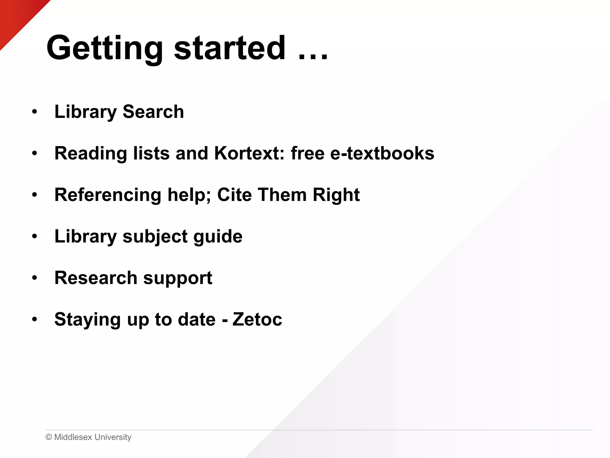 © Middlesex University
Getting started …
• Library Search
• Reading lists and Kortext: free e-textbooks
• Referencing help; Cite Them Right
• Library subject guide
• Research support
• Staying up to date - Zetoc
 