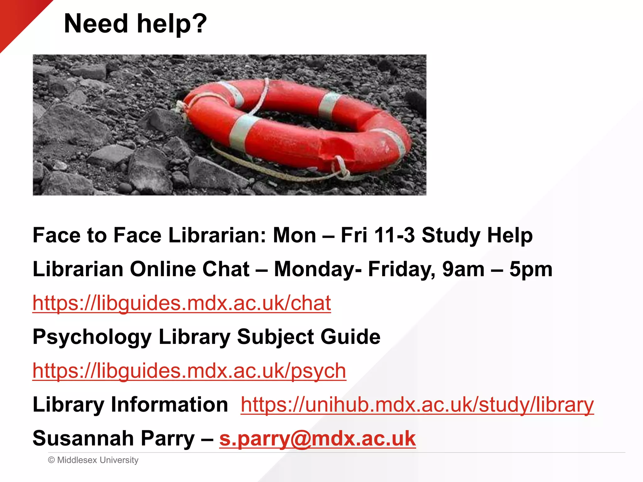 © Middlesex University
Need help?
Face to Face Librarian: Mon – Fri 11-3 Study Help
Librarian Online Chat – Monday- Friday, 9am – 5pm
https://libguides.mdx.ac.uk/chat
Psychology Library Subject Guide
https://libguides.mdx.ac.uk/psych
Library Information https://unihub.mdx.ac.uk/study/library
Susannah Parry – s.parry@mdx.ac.uk
 