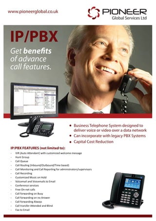 www.pioneerglobal.co.uk                                                  PIONEER
                                                                           Global Services Ltd



IP/PBX
 Get benefits
 of advance
 call features.




                                                      Business Telephone System designed to
                                                      deliver voice or video over a data network
                                                      Can incorporate with legacy PBX Systems
                                                      Capital Cost Reduction
 IP/PBX FEATURES (not limited to):
 -   IVR (Auto Attendant) with customized welcome message
 -   Hunt Group
 -   Call Queue
 -   Call Routing (Inbound/Outbound/Time based)
 -   Call Monitoring and Call Reporting for administrators/supervisors
 -   Call Recording
 -   Customized Music on Hold
 -   Voicemail and Voicemails to Email
 -   Conference services
 -   Free On-net calls
 -   Call forwarding on Busy
 -   Call forwarding on no Answer
 -   Call forwarding Always
 -   Call transfer Attended and Blind
 -   Fax to Email
 