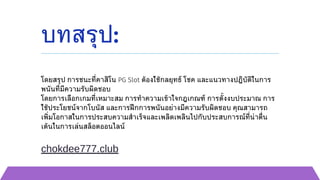 บทสรุป:
โดยสรุป การชนะที่คาสิโน PG Slot ต้องใช้กลยุทธ์ โชค และแนวทางปฏิบัติในการ
พนันที่มีความรับผิดชอบ
โดยการเลือกเกมที่เหมาะสม การทำความเข้าใจกฎเกณฑ์ การตั้งงบประมาณ การ
ใช้ประโยชน์จากโบนัส และการฝึกการพนันอย่างมีความรับผิดชอบ คุณสามารถ
เพิ่มโอกาสในการประสบความสำเร็จและเพลิดเพลินไปกับประสบการณ์ที่น่าตื่น
เต้นในการเล่นสล็อตออนไลน์
chokdee777.club
 