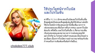 คาสิโน PG Slot มักจะเสนอโบนัสและโปรโมชั่นเพื่อ
ดึงดูดผู้เล่นใหม่และดึงดูดผู้เล่นเดิมให้กลับมาเล่นอีก
ใช้ประโยชน์จากข้อเสนอเหล่านี้เพื่อเพิ่มเวลาการ
เล่นของคุณและเพิ่มโอกาสในการชนะ มองหาโบนัส
ต้อนรับ ฟรีสปิน และโปรโมชั่นอื่น ๆ ที่สามารถเพิ่ม
เงินทุนของคุณและขยายเวลาการเล่นของคุณได้
อย่างไรก็ตาม โปรดอ่านข้อกำหนดและเงื่อนไขอย่าง
ละเอียด เนื่องจากโบนัสบางอย่างอาจมาพร้อมกับข้อ
กำหนดในการเดิมพันหรือข้อจำกัดอื่นๆ
ใช้ประโยชน์จากโบนัส
และโปรโมชั่น
chokdee777.club
 