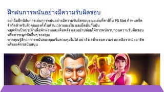 ฝึกฝนการพนันอย่างมีความรับผิดชอบ
อย่าลืมฝึกนิสัยการเล่นการพนันอย่างมีความรับผิดชอบขณะเล่นที่คาสิโน PG Slot กำหนดขีด
จำกัดสำหรับตัวคุณเองทั้งในด้านเวลาและเงิน และยึดมั่นกับมัน
หยุดพักเป็นประจำเพื่อพักผ่อนและเติมพลัง และอย่าปล่อยให้การพนันรบกวนความรับผิดชอบ
หรือภาระผูกพันอื่นๆ ของคุณ
หากคุณรู้สึกว่าการพนันของคุณเริ่มควบคุมไม่ได้ อย่าลังเลที่จะขอความช่วยเหลือจากมืออาชีพ
หรือองค์กรสนับสนุน
 