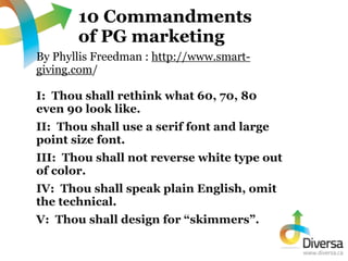 10 Commandments
       of PG marketing
By Phyllis Freedman : http://www.smart-
giving.com/

I: Thou shall rethink what 60,...