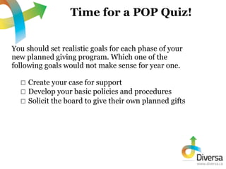Time for a POP Quiz!


You should set realistic goals for each phase of your
new planned giving program. Which one of the
...