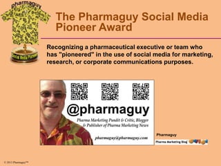 The Pharmaguy Social Media
Pioneer Award
Recognizing a pharmaceutical executive or team who
has "pioneered" in the use of social media for marketing,
research, or corporate communications purposes.

Pharmaguy

© 2013 Pharmaguy™

 