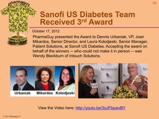 10

Sanofi US Diabetes Team
Received 3rd Award
October 17, 2012

PharmaGuy presented the Award to Dennis Urbaniak, VP, Joan
Mikardos, Senior Director, and Laura Kolodjeski, Senior Manager,
Patient Solutions, at Sanofi US Diabetes. Accepting the award on
behalf of the winners -- who could not make it in person -- was
Wendy Blackburn of Intouch Solutions.

View the Video here: http://youtu.be/3oJFbjuevBY
© 2013 Pharmaguy™

 
