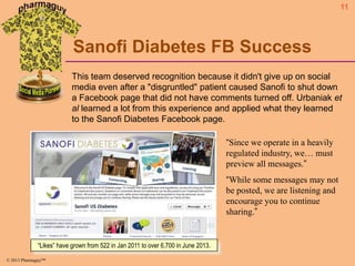 11

Sanofi Diabetes FB Success
This team deserved recognition because it didn't give up on social
media even after a "disgruntled" patient caused Sanofi to shut down
a Facebook page that did not have comments turned off. Urbaniak et
al learned a lot from this experience and applied what they learned
to the Sanofi Diabetes Facebook page.
“Since we operate in a heavily
regulated industry, we… must
preview all messages.”

“While some messages may not
be posted, we are listening and
encourage you to continue
sharing.”

“Likes” have grown from 522 in Jan 2011 to over 6,700 in June 2013.
© 2013 Pharmaguy™

 
