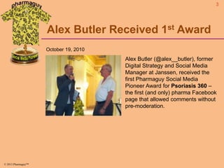 3

Alex Butler Received 1st Award
October 19, 2010

Alex Butler (@alex__butler), former
Digital Strategy and Social Media
Manager at Janssen, received the
first Pharmaguy Social Media
Pioneer Award for Psoriasis 360 –
the first (and only) pharma Facebook
page that allowed comments without
pre-moderation.

© 2013 Pharmaguy™

 