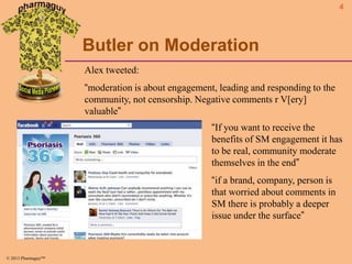 4

Butler on Moderation
Alex tweeted:

“moderation is about engagement, leading and responding to the
community, not censorship. Negative comments r V[ery]
valuable”
“If you want to receive the
benefits of SM engagement it has
to be real, community moderate
themselves in the end”
“if a brand, company, person is
that worried about comments in
SM there is probably a deeper
issue under the surface”

© 2013 Pharmaguy™

 