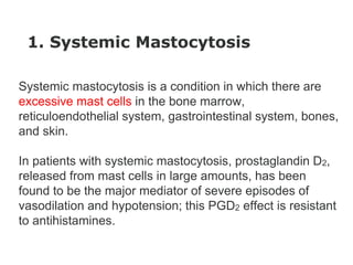 1. Systemic Mastocytosis
Systemic mastocytosis is a condition in which there are
excessive mast cells in the bone marrow,
reticuloendothelial system, gastrointestinal system, bones,
and skin.
In patients with systemic mastocytosis, prostaglandin D2,
released from mast cells in large amounts, has been
found to be the major mediator of severe episodes of
vasodilation and hypotension; this PGD2 effect is resistant
to antihistamines.
 