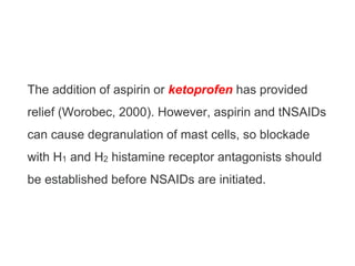 The addition of aspirin or ketoprofen has provided
relief (Worobec, 2000). However, aspirin and tNSAIDs
can cause degranulation of mast cells, so blockade
with H1 and H2 histamine receptor antagonists should
be established before NSAIDs are initiated.
 